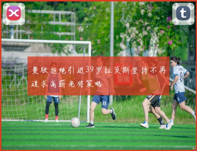 曼联拒绝引进39岁拉莫斯坚持不再追求高薪老将策略
