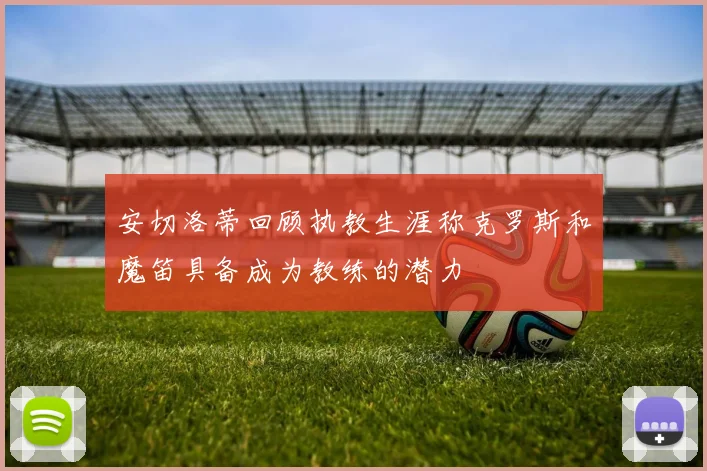 安切洛蒂回顾执教生涯称克罗斯和魔笛具备成为教练的潜力