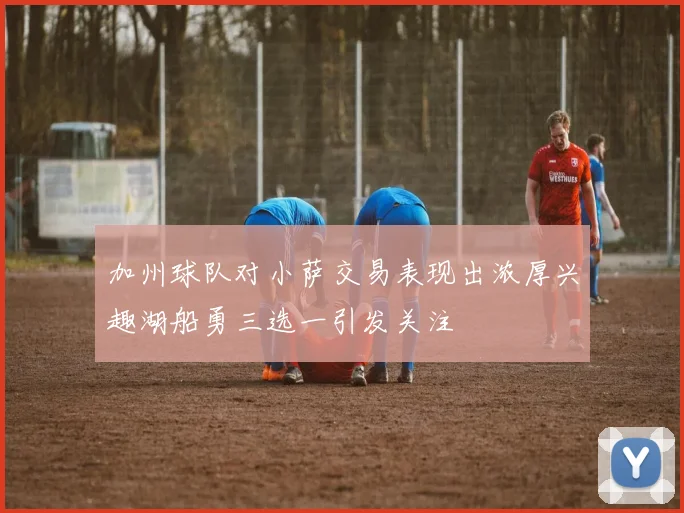 加州球队对小萨交易表现出浓厚兴趣湖船勇三选一引发关注