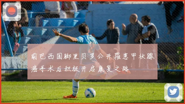 前巴西国脚里贝罗公开罹患甲状腺癌手术后积极开启康复之路