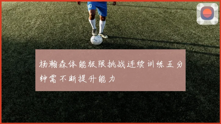 杨瀚森体能极限挑战连续训练五分钟需不断提升能力