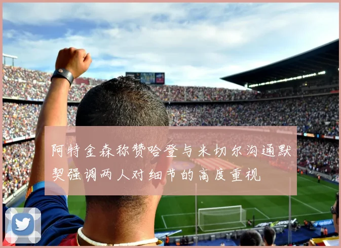 阿特金森称赞哈登与米切尔沟通默契强调两人对细节的高度重视