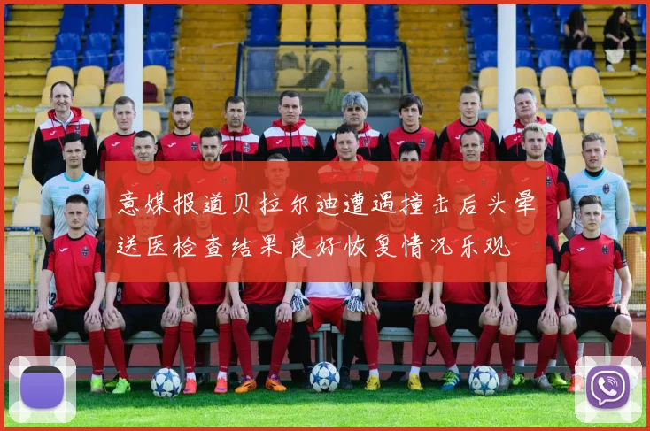 意媒报道贝拉尔迪遭遇撞击后头晕送医检查结果良好恢复情况乐观