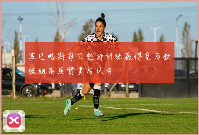 塞巴略斯每日坚持训练赢得皇马教练组高度赞赏与认可