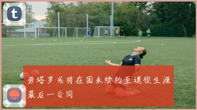 劳塔罗或将在国米续约至退役生涯最后一合同